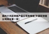 国内十大区块链产品公司有哪些[中国区块链公司排名第一家]