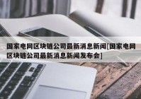 国家电网区块链公司最新消息新闻[国家电网区块链公司最新消息新闻发布会]